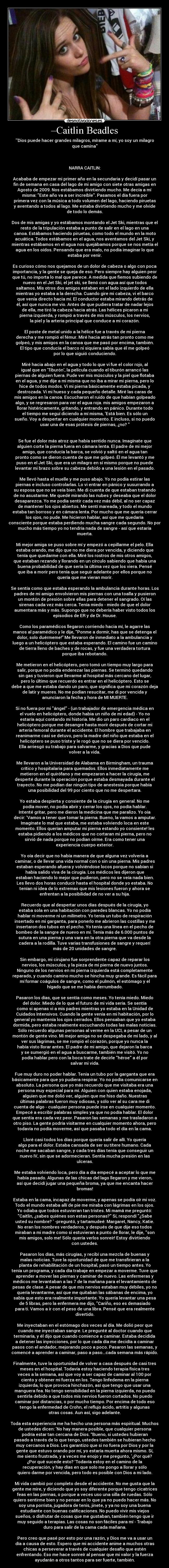 –Caitlin Beadles - Dios puede hacer grandes milagros, mírame a mí, yo soy un milagro
que camina



NARRA CAITLIN:

Acababa de empezar mi primer año en la secundaria y decidí pasar un
fin de semana en casa del lago de mi amigo con siete otras amigas en
Agosto de 2009. Nos estábamos divirtiendo mucho. Me decía a mí
misma: Este año va a ser increíble. Pasamos el día fuera por
primera vez con la música a todo volumen del lago, haciendo piruetas
y aventando a todos al lago. Me estaba divirtiendo mucho y me olvide
de todo lo demás.

Dos de mis amigas y yo estábamos montando el Jet Ski, mientras que el
resto de la tripulación estaba a punto de salir en el lago en una
canoa. Estábamos haciendo piruetas, como todo el mundo en la moto
acuática. Todos estábamos en el agua, nos aventamos del Jet Ski, y
mientras estábamos en el agua nos quejábamos porque se nos metía el
agua en los oídos. Pensando que era malo, no podía imaginar lo que
estaba por venir.

Es curioso cómo nos quejamos de un dolor de cabeza o algo con poca
importancia, y la gente se queja de eso. Pero siempre hay alguien peor
que tú, no importa lo mal que parece. A medida que fiemos subiendo de
nuevo en el Jet Ski, el jet ski, se llenó con agua así que todos
saltamos. Mis otros dos amigos estaban en el lado izquierdo de ella
mientras yo estaba a la derecha. Cuando gire mi cabeza, vi el barco
que venía directo hacia mí. El conductor estaba mirando detrás de
él, así que nunca me vio. Antes de que pudiera tratar de nadar lejos
de ella, me tiró la cabeza hacia atrás. Las hélices picaron a mi
pierna izquierda, y rompió a través de mis músculos, los nervios,
la piel y la arteria principal que conduce a mi corazón.

El poste de metal unido a la hélice fue a través de mi pierna
derecha y me rompió el fémur. Miré hacia atrás tan pronto como me
golpeó, y mis amigos en la canoa que me pasó por encima, también.
El tipo que conducía el barco ni siquiera sabía que él me golpeó
por lo que siguió conduciendo.

Miré hacia abajo en el agua y todo lo que vi fue el color rojo, al
igual que en Tiburón, la película cuando el tiburón arrancó las
piernas de alguien fuera. Pude ver mis músculos y la piel que flotaba
en el agua, y me dije a mi misma que no iba a mirar mi pierna, pero lo
hice de todos modos. Vi mi pierna básicamente estaba picada, y
destrozada. Vi mi hueso y cada pequeño detalle. Miré las caras de
mis amigos en la canoa. Escucharon el ruido de que habían golpeado
algo, y se regresaron para ver el agua roja. mis amigos empezaron a
llorar histéricamente, gritando, y entrando en pánico. Durante todo
el tiempo me seguí diciendo a mí misma, Está bien. Es sólo un
sueño. Voy a despertar en cualquier momento. E incluso, si no puedo
usar una de esas prótesis de piernas, ¿no? 


Se fue el dolor más atroz que había sentido nunca. Imagínate que
alguien corte la pierna fuera en cámara lenta. El padre de mi mejor
amigo, que conducía la barca, se volvió y saltó en el agua tan
pronto como se dieron cuenta de que me golpeó. Él me levantó y me
puso en el Jet Ski, que era un milagro en sí mismo porque no puede
levantar mi brazo sobre su cabeza debido a una lesión en el pasado.

Me llevó hasta el muelle y me puso abajo. Yo no podía estirar las
piernas e incluso controlarlas. Lo vi entrar en pánico y susurrando a
su esposa que no se veía bien. Me di cuenta de que estaban tratando
de no asustarme. Me quedé mirando las nubes y deseaba que el dolor
desaparezca. Yo me podía sentir cada vez más débil, al no ser capaz
de mantener los ojos abiertos. Me sentí mareada, y todo el mundo
estaba tan borroso y en cámara lenta. Por mucho que me quería cerrar
los ojos, no pude. Me hicieron hablar, así que me quedaría
consciente porque estaba perdiendo mucha sangre cada segundo. No por
mucho más tiempo yo no tendría nada de sangre - así que estaría
muerta.

Mi mejor amiga se puso sobre mí y empezó a cepillarme el pelo. Ella
estaba orando, me dijo que no me diera por vencida, y diciendo que
tenía que quedarme con ella. Miré los rostros de mis otros amigos,
que estaban rezando y llorando en un círculo sabiendo que había una
buena probabilidad de que sería la última vez que los viera. Pensé
que iba a morir pero tenía que seguir adelante por ellos porque no
quería que me vieran morir.

Se sentía como que estaba esperando la ambulancia durante horas. Los
padres de mi amigo envolvieron mis piernas con una toalla y pusieron
un montón de presión sobre ellas para detener el sangrado. Oí las
sirenas cada vez más cerca. Tenía miedo - miedo de que el dolor
aumentara más y más. Supongo que no debería haber visto todos los
episodios de ER y de Dr. House.

Como los paramédicos llegaron corriendo hacia mí, le agarre las
manos al paramédico y le dije, Ponme a dormir, has que se detenga el
dolor, solo duérmeme!” Me llevaron de inmediato a la ambulancia y
luego a un helicóptero que estaba esperando. El camino fue un camino
de tierra lleno de baches y de rocas, y fue una verdadera tortura
porque iba rebotando.

Me metieron en el helicóptero, pero tomó un tiempo muy largo para
salir, porque no podía enderezar las piernas. Se terminó quedando
sin gas y tuvieron que llevarme al hospital más cercano del lugar,
pero lo último que recuerdo es entrar en el helicóptero. Esto se
debe a que me estaba dando un paro, que significa que mi corazón deja
de latir y mueres. No me podían resucitar, me di por vencida y
anunciaron la fecha y hora de MI MUERTE.

Si no fuera por mi ángel - (un trabajador de emergencia médica en
el vuelo en helicóptero, donde habia un niño de mi edad) - Yo no
estaría aquí contando mi historia. Me dio un paro cardiaco en el
helicóptero porque me desangre hasta morir después de cortar mi
arteria femoral durante el accidente. El hombre que trabajaba en
reanimarme casi se detuvo, pero la madre del niño que estaba en el
helicóptero se puso triste y le rogó que no se diera por vencido.
Ella arriesgó su trabajo para salvarme, y gracias a Dios que pude
volver a la vida.

Me llevaron a la Universidad de Alabama en Birmingham, un trauma
crítico y hospitalaria para quemados. Ellos inmediatamente me
metieron en el quirófano y me empezaron a hacer la cirugía, me
desperté durante la operación porque estaba desmayada durante el
trayecto. No me podían dar ningún tipo de anestesia porque había
una posibilidad del 99 por ciento que no me despertara.

Yo estaba despierta y consiente de la cirugía en general. No me
podía mover, no podía abrir y cerrar los ojos, no podía hablar.
Intenté gritar, pero me dieron la medicina que me paralizo. Yo oía
decir: Vamos a tener que tomar la pierna. Bueno, la vamos a amputar.
Imagínate lo mal que estaba, me estaba volviendo loca en este
momento. Ellos querían amputar mi pierna estando yo consiente! les
estaba pidiendo a los médicos que no cortaran mi pierna, pero no
sirvió de nada porque no podían oírme. Era como tener una
experiencia cuerpo exterior.

Yo oía decir que no había manera de que alguna vez volvería a
caminar, o de llevar una vida normal con o sin una pierna. Mis padres
estaban esperando afuera y volviéndose locos porque no sabían si
había salido viva de la cirugía. Los médicos les dijeron que
estaban haciendo lo mejor que pudieron, pero no se veía nada bien.
Les llevo dos horas conducir hasta el hospital donde yo estaba. No
tenían ni idea de lo extremas que mis lesiones fueron y ahora se
enfrentan a la posibilidad de no ver a su hija.

Recuerdo que al despertar unos días después de la cirugía, yo
estaba sola en una habitación con paredes blancas. Yo no podía
hablar ni moverme ni un milímetro. Yo tenía un tubo de respiración
insertado en mi garganta, para ponerlo me abrieron las costillas y me
insertaron dos tubos en el pecho. Yo tenía una línea en el pecho de
bombeo de la sangre de nuevo en mí. Tenía más de 6.000 puntos de
sutura en una pierna y una vara en la otra pierna que va desde la
cadera a la rodilla. Tuve varias transfusiones de sangre y requerí
más de 20 unidades de sangre.

Sin embargo, mi cirujano fue sorprendente capaz de reparar los
nervios, los músculos, y la pieza de mi pierna de nuevo juntos.
Ninguno de los nervios en mi pierna izquierda está completamente
reparado, y cuando camino mucho se hincha muy grande. Es fácil para
mí formar coágulos de sangre, como el pulmón, el estómago y el
hígado que se me había derrumbado.

Pasaron los días, que se sentía como meses. Yo tenía miedo. Miedo
del dolor. Miedo de lo que el futuro de mi vida sería. Se sentía
como si apenas vi a mis padres mientras yo estaba en la Unidad de
Cuidados Intensivos. Cuando la gente venía en mi habitación, por lo
general yo mantenía los ojos cerrados. Ellos pensaban que yo estaba
dormida, pero estaba realmente escuchando todas las malas noticias.
Sólo recuerdo algunas personas al verme en la UCI, a pesar de un
montón de gente vino. Mi mejor amiga no se despegaba de mi lado, y al
ver sus lágrimas, se me rompió el corazón, porque yo nunca la
había visto llorar antes. El padre de mi amigo, que dejaron la barca
y se sumergió en el agua a buscarme, también me visitó. Yo no
podía hablar pero con la boca trate de decirle héroe a él por
salvar mi vida.

Fue muy duro no poder hablar. Tenía un tubo por la garganta que era
básicamente para que yo pudiera respirar. Yo no podía comunicarse en
absoluto. La persona que yo más recuerdo que me visitaba era una
persona muy especial para mí. Alguien con quien estaba enojada,
alguien que me dolió ver, alguien que me hiso daño. Nuestras
últimas palabras fueron muy odiosas, y sólo ver al su cara me di
cuenta de algo - cualquier persona puede irse en cualquier momento.
Empecé a escribir palabras simples ya que no podía hablar. El dolor
que sentía era cada vez peor. Pasaron las semanas y me trasladaron a
otro piso. La gente podría visitarme en cualquier momento ahora, pero
todavía no podía moverme, así que pasaba todo el día en la cama.

Lloré casi todos los días porque quería salir de allí. Yo quería
algo para el dolor. Estaba cansada de ser su títere humano. Cada
noche me sacaban sangre, y cada tres días tenía que conseguir un
nuevo IV, sin que se adormecieran. Sentía mucha presión en las
ulceras.

Me estaba volviendo loca, pero día a día empecé a aceptar lo que me
había pasado. Algunas de las chicas del lago llegaron y me vieron,
así que decidí jugar una pequeña broma, ya que me encanta hacer
bromas!

Estaba en la cama, incapaz de moverme, y apenas se podía oír mi voz.
Todo el mundo estaba allí de pie me miraba con lágrimas en los ojos.
Yo odiaba que todos estuvieran tan tristes. Mi mamá me preguntó:
Caitlin, ¿sabes quiénes son estas personas? Sí, respondí ¿Sabe
usted su nombre?  -preguntó, y tartamudeé: Margaret, Nancy, Katie.
No eran los nombres verdaderos, y después de que dije eso todos
miraban a mi madre como si estuvieran a punto de llorar, le dije, son
mis amigos, solo me! Sólo quería verlos sonreír! Estoy divirtiendo
con ustedes.

Pasaron los días, más cirugías, y recibí una mezcla de buenas y
malas noticias. Tuve la oportunidad de que me transfirieran a la
planta de rehabilitación de un hospital, pasó un tiempo antes. Yo
tenía un programa, y cada día trabaje en empezar a moverme. Tuve que
aprender a mover las piernas y caminar de nuevo. Las enfermeras y
médicos me levantaban a las 7 de la mañana para el levantamiento de
pesas de clase. A pesar de que mis nervios estaban muy débiles, yo no
quería levantarme, así que me quitaban las sábanas de encima, yo
sabía que esto era realmente importante. Yo quería levantar una pesa
de 5 libras, pero la enfermera me dijo, Cariño, eso es demasiado
para ti. Vamos a ir con el peso de una libra. Pensé que era realmente
divertido.

Me inyectaban en el estómago dos veces al día. Me dolió peor que
cuando me inyectaban sangre. Le pregunté al doctor cuando que
terminaría, y él dijo que cuando comience a caminar. Estaba decidida
a detener las inyecciones, por lo que cada día me decidía a caminar
pasos con el andador, mejorando poco a poco. Pasaron las semanas, y
comencé a aprender a caminar, paso a paso...cada semana más rápido.

Finalmente, tuve la oportunidad de volver a casa después de casi tres
meses en el hospital. Todavía estoy haciendo terapia física tres
veces a la semana, así que voy a ser capaz de caminar al 100 por
ciento y obtener mi fuerza en los. Tengo linfedema en la pierna
izquierda, lo que provoca hinchazón, así que tengo que usar una
manguera fea. No tengo sensibilidad en la pierna izquierda, no puedo
sentirla debido a que todos mis nervios fueron cortados. No puedo
caminar por distancias, o por mucho tiempo. Por encima de todo eso
tengo la enfermedad de Crohn, el reflujo ácido, artritis y algunas
otras cosas. Aun así, sigo adelante.

Toda esta experiencia me ha hecho una persona más espiritual. Muchos
de ustedes dicen: No hay manera posible, que cualquier persona
podría estar tan cercana de Dios. “Bueno, si ustedes hubieran
pasado a través de lo que tengo, ustedes también se hubieran hecho
muy cercanos a Dios. Les garantizo que si no fuera por Dios y por la
gente que estuvo orando por mí, yo estaría muerta ahora mismo. Sí,
me siento frustrada, y a veces me enojo y me pregunto, ¿Por qué?
¿Por qué sucede esto? ‘Todavía estoy en el camino de la
recuperación, y hay días en que solo me pongo a llorar y sólo
quiero darme por vencida, pero todo es posible con Dios a mi lado.

Mi vida cambió por completo desde el accidente. No me gusta que la
gente me mire, y diciendo que yo soy diferente porque tengo cicatrices
feas en las piernas, o porque a veces uso una silla de ruedas. Sólo
quiero sentirme bien y no pensar en lo que ya no puedo hacer más. No
soy una porrista, jugadora de tenis, jinete, y ya no soy una buena
estudiante con buenas calificaciones. No puedo vivir mis viejos
sueños, o disfrutar de cosas que me gustaban, también tengo que ir
muy seguido a terapias. Las cosas no son fáciles para mí - Trabajo
duro para salir de la cama cada mañana.

Pero creo que pasé por esto por una razón, y Dios me va a usar un
día a causa de esto. Espero que mi accidente anime a muchos otras
chicas a perseverar a través de cualquier desafío que estén
enfrentando. Eso me hace sonreír al pensar que mi valor y la fuerza
ayudarán a otros tantos para ser fuerte, también.