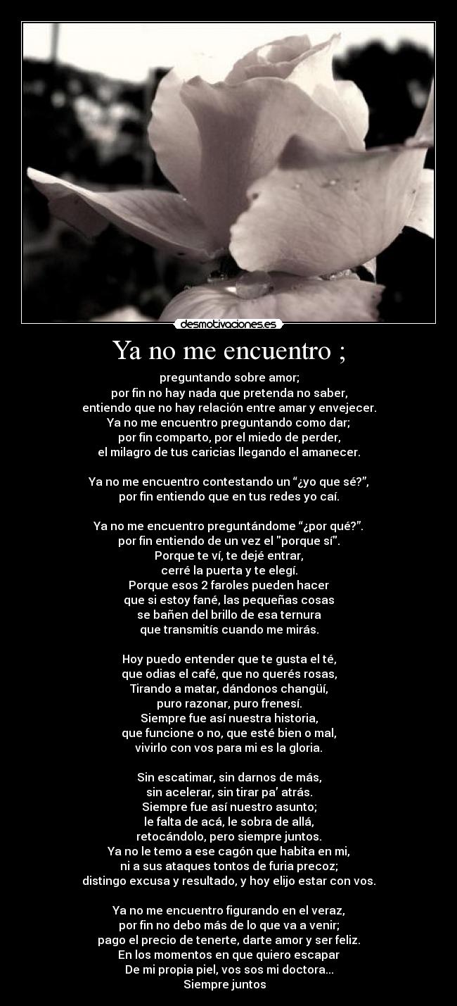 Ya no me encuentro ; - preguntando sobre amor;
por fin no hay nada que pretenda no saber,
entiendo que no hay relación entre amar y envejecer.
Ya no me encuentro preguntando como dar;
por fin comparto, por el miedo de perder,
el milagro de tus caricias llegando el amanecer.
Ya no me encuentro contestando un “¿yo que sé?”,
por fin entiendo que en tus redes yo caí.
Ya no me encuentro preguntándome “¿por qué?”.
por fin entiendo de un vez el porque sí.
Porque te ví, te dejé entrar,
cerré la puerta y te elegí.
Porque esos 2 faroles pueden hacer
que si estoy fané, las pequeñas cosas
se bañen del brillo de esa ternura
que transmitís cuando me mirás.
Hoy puedo entender que te gusta el té,
que odias el café, que no querés rosas,
Tirando a matar, dándonos changüí,
puro razonar, puro frenesí.
Siempre fue así nuestra historia,
que funcione o no, que esté bien o mal,
vivirlo con vos para mi es la gloria.
Sin escatimar, sin darnos de más,
sin acelerar, sin tirar pa’ atrás.
Siempre fue así nuestro asunto;
le falta de acá, le sobra de allá,
retocándolo, pero siempre juntos.
Ya no le temo a ese cagón que habita en mi,
ni a sus ataques tontos de furia precoz;
distingo excusa y resultado, y hoy elijo estar con vos.
Ya no me encuentro figurando en el veraz,
por fin no debo más de lo que va a venir;
pago el precio de tenerte, darte amor y ser feliz.
En los momentos en que quiero escapar
De mi propia piel, vos sos mi doctora...
Siempre juntos ♪ ♥