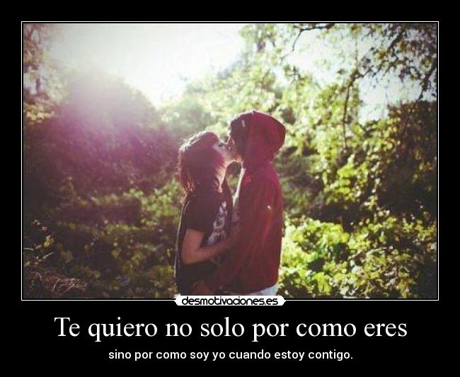 Te quiero no solo por como eres - sino por como soy yo cuando estoy contigo.