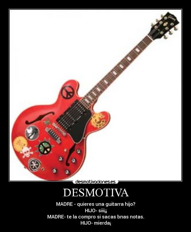 DESMOTIVA - MADRE - quieres una guitarra hijo?
HIJO- siii¡¡
MADRE- te la compro si sacas bnas notas.
HIJO- mierda¡