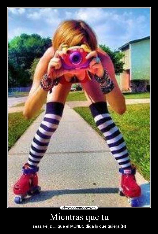 Mientras que tu - seas Feliz .... que el MUNDO diga lo que quiera (H)