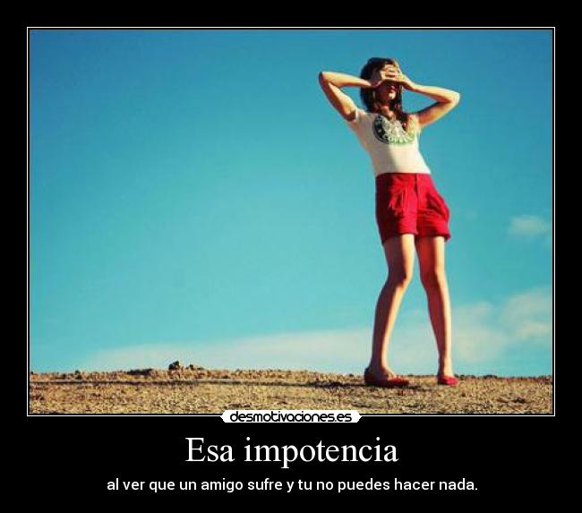 Esa impotencia - al ver que un amigo sufre y tu no puedes hacer nada.