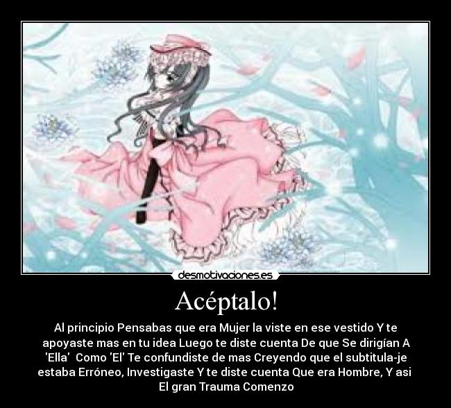 Acéptalo! - Al principio Pensabas que era Mujer la viste en ese vestido Y te
apoyaste mas en tu idea Luego te diste cuenta De que Se dirigían A
Ella Como El Te confundiste de mas Creyendo que el subtitula-je
estaba Erróneo, Investigaste Y te diste cuenta Que era Hombre, Y asi
El gran Trauma Comenzo