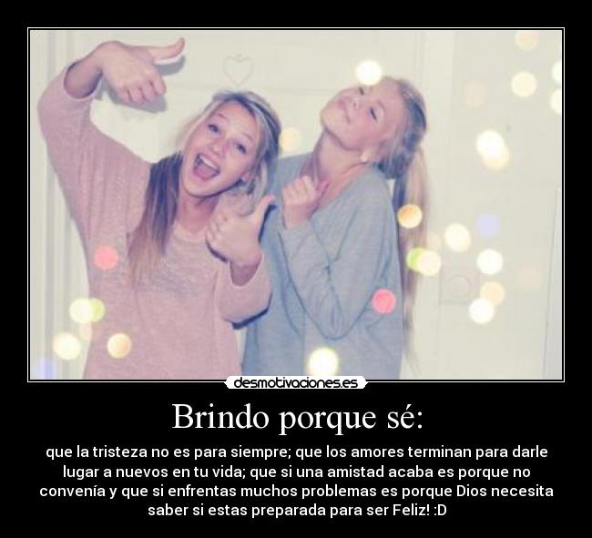 Brindo porque sé: - que la tristeza no es para siempre; que los amores terminan para darle
lugar a nuevos en tu vida; que si una amistad acaba es porque no
convenía y que si enfrentas muchos problemas es porque Dios necesita
saber si estas preparada para ser Feliz! :D