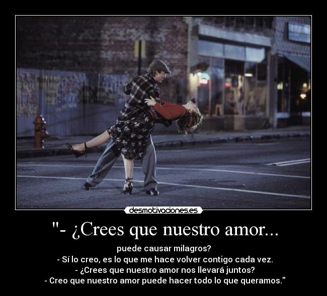 - ¿Crees que nuestro amor... - puede causar milagros?
- Sí lo creo, es lo que me hace volver contigo cada vez.
- ¿Crees que nuestro amor nos llevará juntos?
- Creo que nuestro amor puede hacer todo lo que queramos.