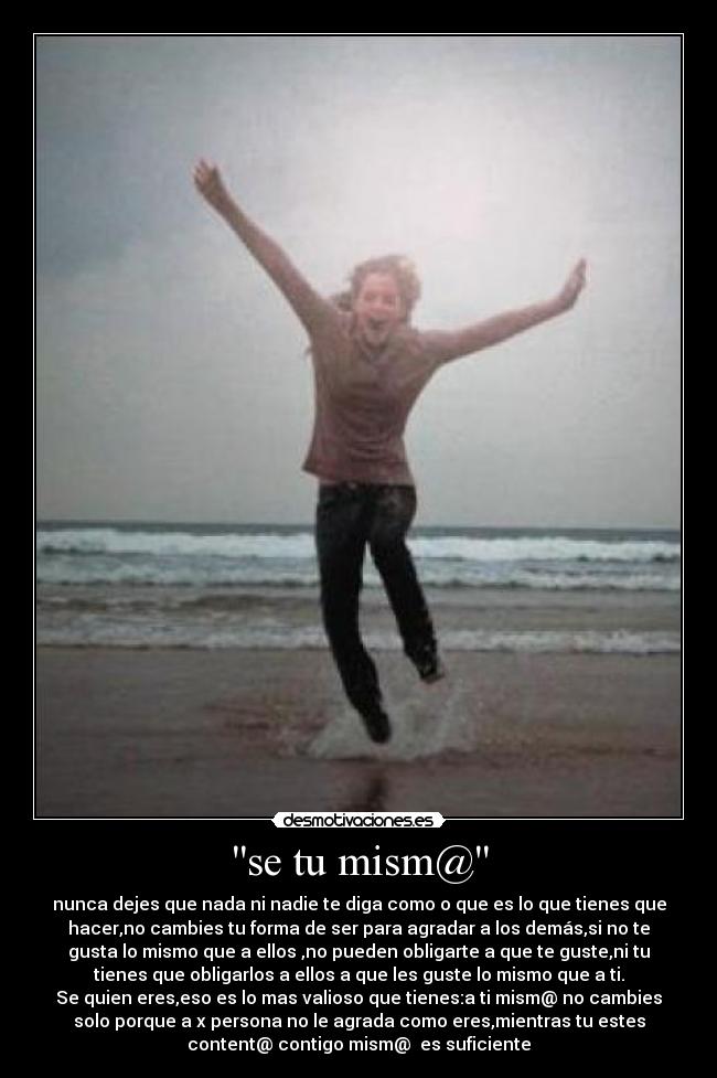 se tu mism@ - nunca dejes que nada ni nadie te diga como o que es lo que tienes que
hacer,no cambies tu forma de ser para agradar a los demás,si no te
gusta lo mismo que a ellos ,no pueden obligarte a que te guste,ni tu
tienes que obligarlos a ellos a que les guste lo mismo que a ti.
Se quien eres,eso es lo mas valioso que tienes:a ti mism@ no cambies
solo porque a x persona no le agrada como eres,mientras tu estes
content@ contigo mism@ es suficiente