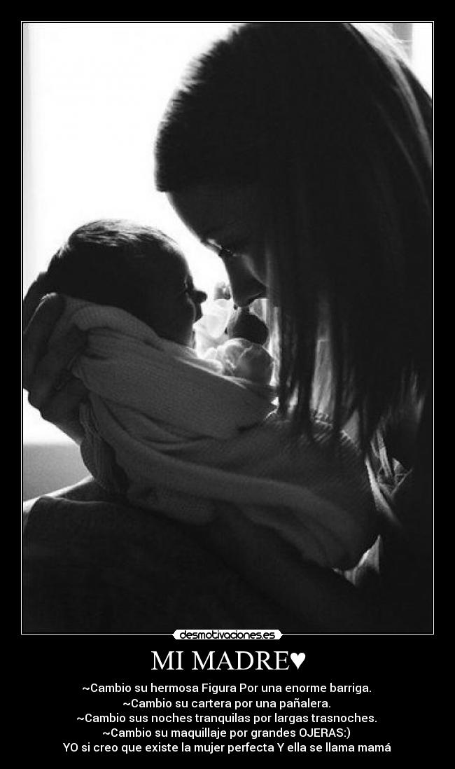 MI MADRE♥ - ~Cambio su hermosa Figura Por una enorme barriga. 
~Cambio su cartera por una pañalera. 
~Cambio sus noches tranquilas por largas trasnoches. 
~Cambio su maquillaje por grandes OJERAS:) 
YO si creo que existe la mujer perfecta Y ella se llama mamá♥