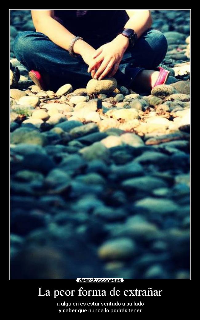 La peor forma de extrañar - a alguien es estar sentado a su lado
y saber que nunca lo podrás tener.