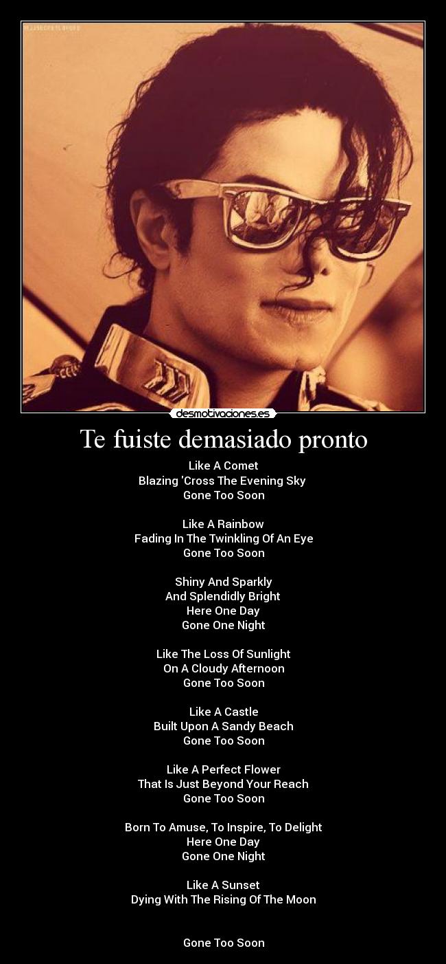 Te fuiste demasiado pronto - Like A Comet
Blazing Cross The Evening Sky
Gone Too Soon
Like A Rainbow
Fading In The Twinkling Of An Eye
Gone Too Soon
Shiny And Sparkly
And Splendidly Bright
Here One Day
Gone One Night
Like The Loss Of Sunlight
On A Cloudy Afternoon
Gone Too Soon
Like A Castle
Built Upon A Sandy Beach
Gone Too Soon
Like A Perfect Flower
That Is Just Beyond Your Reach
Gone Too Soon
Born To Amuse, To Inspire, To Delight
Here One Day
Gone One Night
Like A Sunset
Dying With The Rising Of The Moon
Gone Too Soon