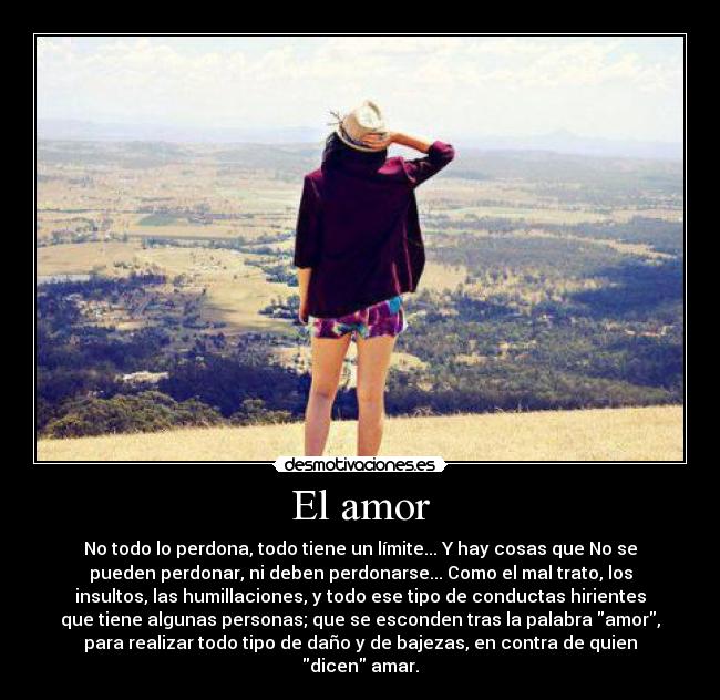 El amor - No todo lo perdona, todo tiene un límite... Y hay cosas que No se
pueden perdonar, ni deben perdonarse... Como el mal trato, los
insultos, las humillaciones, y todo ese tipo de conductas hirientes
que tiene algunas personas; que se esconden tras la palabra amor,
para realizar todo tipo de daño y de bajezas, en contra de quien
dicen amar.