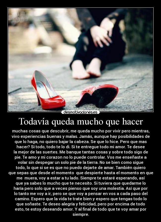 Todavía queda mucho que hacer - muchas cosas que descubrir, me queda mucho por vivir pero mientras,
vivo experiencias buenas y malas. Jamás, aunque hay posibilidades de
que lo haga, no quiero bajar la cabeza. Se que lo hice. Pero que mas
hacer? Si todo, todo te lo di. Si te entregue todo mi amor. Te desee
la mejor de las suertes. Me banque tantas cosas y sobre todo sigo de
pie. Te amo y mi corazon no lo puede controlar. Vos me enseñaste a
volar sin despegar un solo pie de la tierra. No se bien como sigue
todo, lo que si se es que no puedo dejarte de amar. También quiero
que sepas que desde el momento que despierte hasta el momento en que
me muera, voy a estar a tu lado. Siempre te estaré esperando, así
que ya sabes lo mucho que te necesito. Si tuviera que quedarme lo
haría pero solo que a veces pienso que soy una molestia. Así que por
lo tanto me voy a ir, pero se que voy a pensar en vos a cada paso del
camino. Espero que la vida te trate bien y espero que tengas todo lo
que soñaste. Te deseo alegría y felicidad, pero por encima de todo
esto, te estoy deseando amor. Y al final de todo que te voy amar por
siempre.