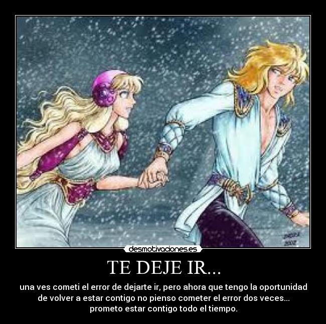 TE DEJE IR... - una ves cometi el error de dejarte ir, pero ahora que tengo la oportunidad
de volver a estar contigo no pienso cometer el error dos veces...
prometo estar contigo todo el tiempo.