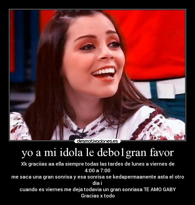 yo a mi idola le debo1gran favor - Xk graciias aa ella siempre todas las tardes de lunes a viernes de 4:00 a 7:00
me saca una gran sonrisa y esa sonrisa se kedapermaanente asta el otro dia i 
cuando es viernes me deja todavia un gran sonriasa TE AMO GABY♥
Gracias x todo