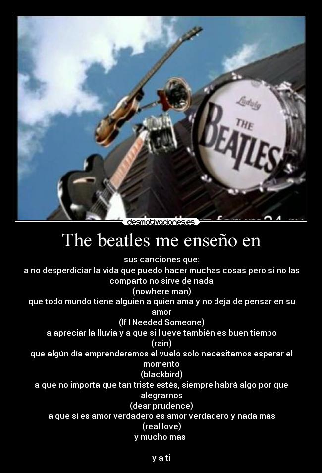 The beatles me enseño en - sus canciones que:
a no desperdiciar la vida que puedo hacer muchas cosas pero si no las
comparto no sirve de nada
(nowhere man)
que todo mundo tiene alguien a quien ama y no deja de pensar en su
amor
(If I Needed Someone)
a apreciar la lluvia y a que si llueve también es buen tiempo
(rain)
que algún día emprenderemos el vuelo solo necesitamos esperar el
momento
(blackbird)
a que no importa que tan triste estés, siempre habrá algo por que
alegrarnos
(dear prudence)
a que si es amor verdadero es amor verdadero y nada mas
(real love)
y mucho mas 

y a ti