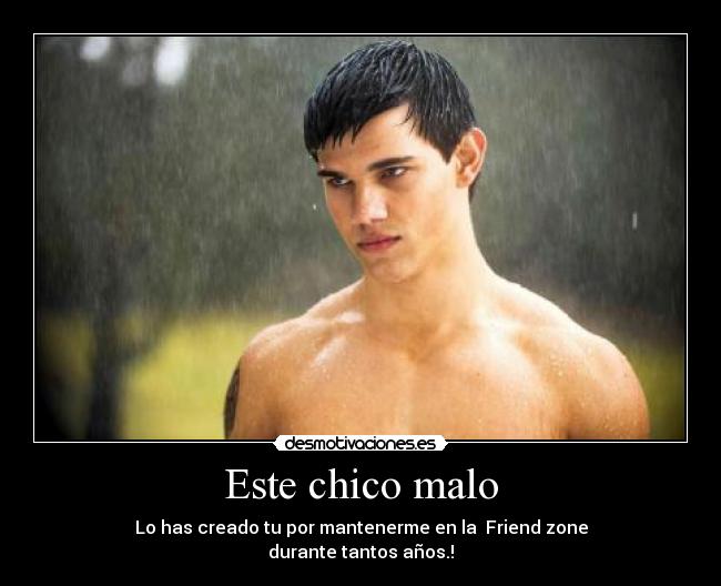 Este chico malo - Lo has creado tu por mantenerme en la  Friend zone
durante tantos años.!