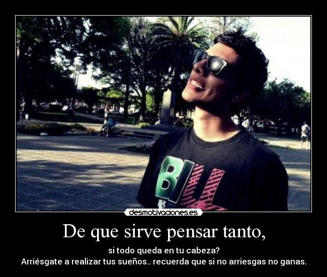 De que sirve pensar tanto, - si todo queda en tu cabeza?
Arriésgate a realizar tus sueños.. recuerda que si no arriesgas no ganas.