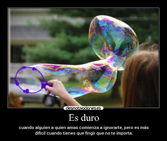 Es duro - cuando alguien a quien amas comienza a ignorarte, pero es más
difícil cuando tienes que fingir que no te importa.