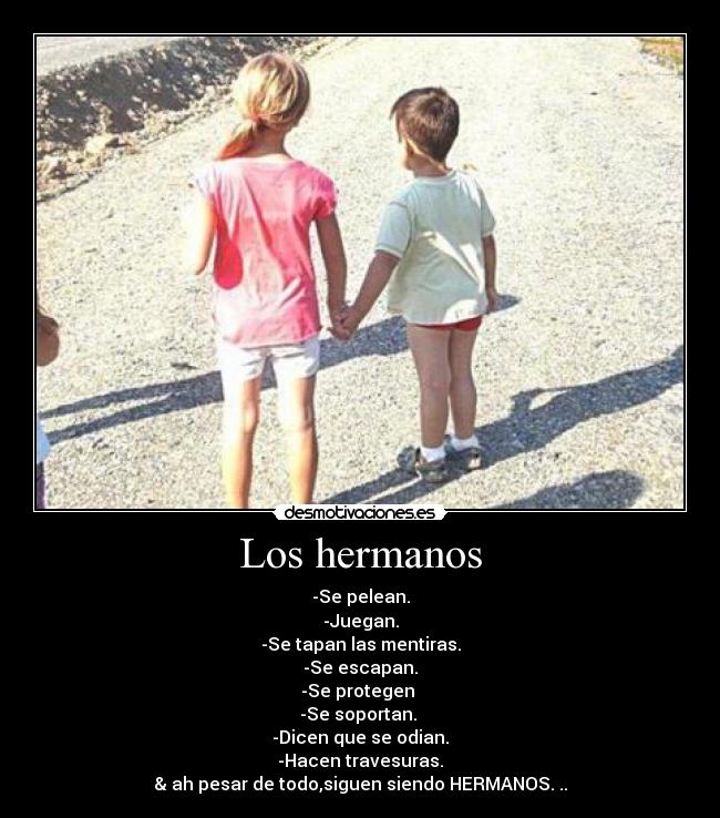 Los hermanos - -Se pelean.
-Juegan.
-Se tapan las mentiras.
-Se escapan.
-Se protegen
-Se soportan.
-Dicen que se odian.
-Hacen travesuras.
& ah pesar de todo,siguen siendo HERMANOS. ..♥