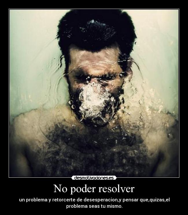 No poder resolver - un problema y retorcerte de desesperacion,y pensar que,quizas,el
problema seas tu mismo.