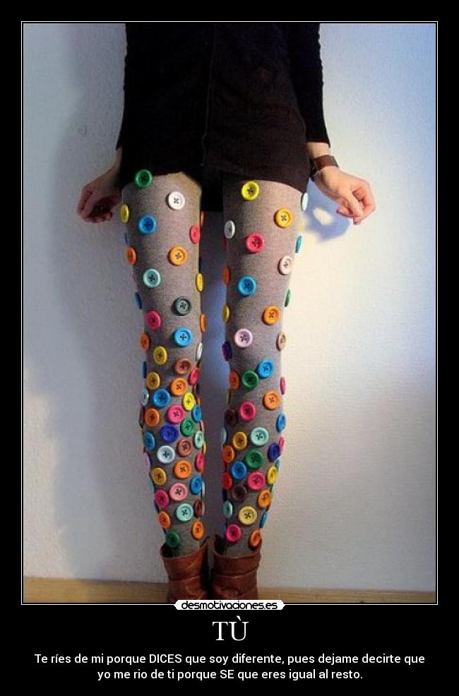 TÙ - Te ríes de mi porque DICES que soy diferente, pues dejame decirte que
yo me rio de ti porque SE que eres igual al resto.