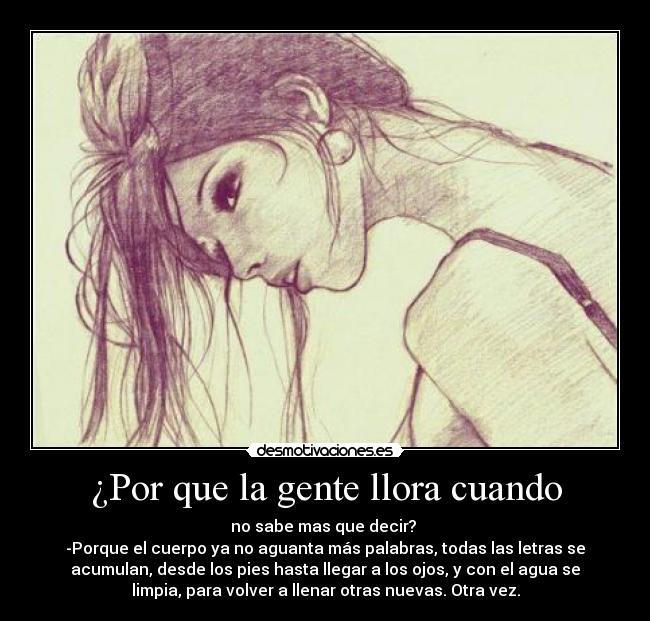 ¿Por que la gente llora cuando - no sabe mas que decir?
-Porque el cuerpo ya no aguanta más palabras, todas las letras se
acumulan, desde los pies hasta llegar a los ojos, y con el agua se
limpia, para volver a llenar otras nuevas. Otra vez.