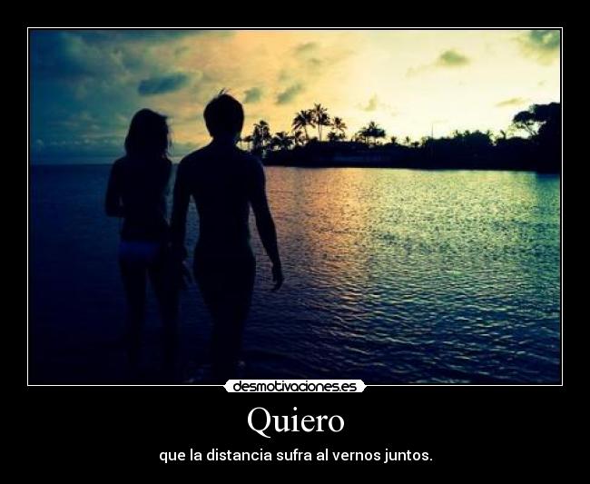 Quiero - que la distancia sufra al vernos juntos.