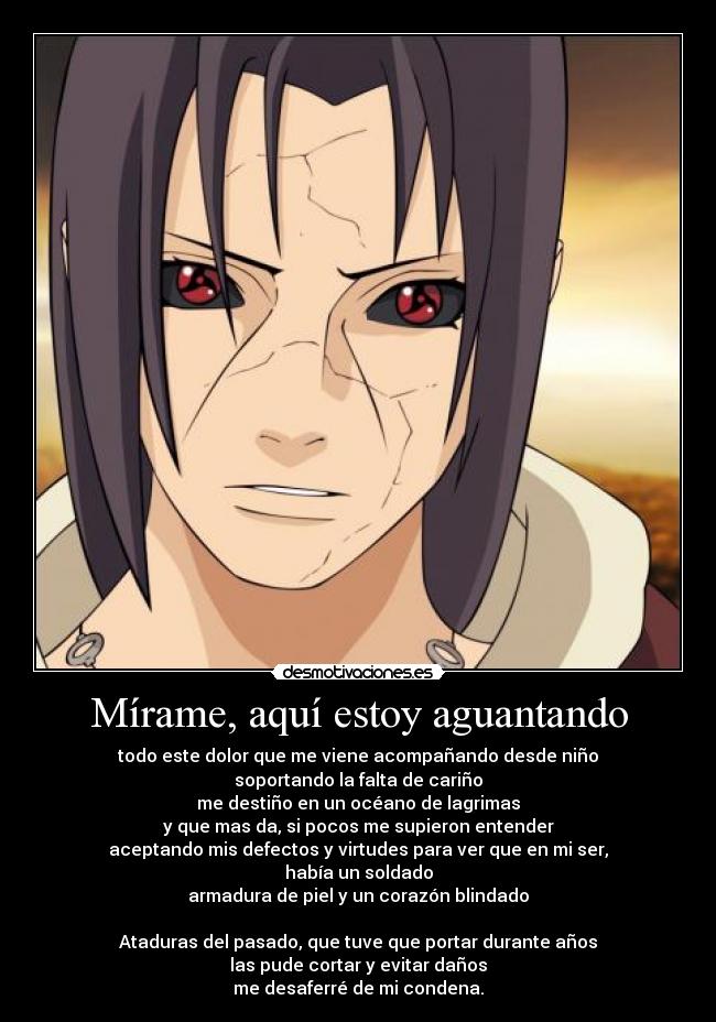 Mírame, aquí estoy aguantando - todo este dolor que me viene acompañando desde niño
soportando la falta de cariño
me destiño en un océano de lagrimas
y que mas da, si pocos me supieron entender
aceptando mis defectos y virtudes para ver que en mi ser,
había un soldado
armadura de piel y un corazón blindado
Ataduras del pasado, que tuve que portar durante años
las pude cortar y evitar daños
me desaferré de mi condena.