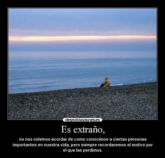 Es extraño, - no nos solemos acordar de como conocimos a ciertas personas
importantes en nuestra vida, pero siempre recordaremos el motivo por
el que las perdimos.