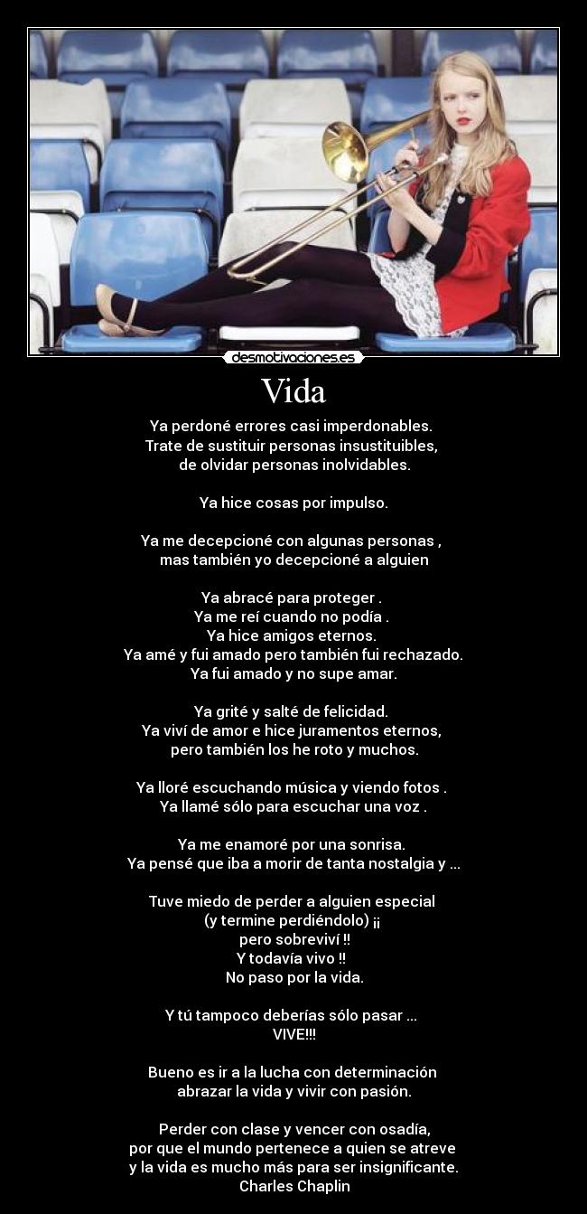 Vida - Ya perdoné errores casi imperdonables.
Trate de sustituir personas insustituibles,
de olvidar personas inolvidables.
Ya hice cosas por impulso.
Ya me decepcioné con algunas personas ,
mas también yo decepcioné a alguien
Ya abracé para proteger .
Ya me reí cuando no podía .
Ya hice amigos eternos.
Ya amé y fui amado pero también fui rechazado.
Ya fui amado y no supe amar.
Ya grité y salté de felicidad.
Ya viví de amor e hice juramentos eternos,
pero también los he roto y muchos.
Ya lloré escuchando música y viendo fotos .
Ya llamé sólo para escuchar una voz .
Ya me enamoré por una sonrisa.
Ya pensé que iba a morir de tanta nostalgia y ...
Tuve miedo de perder a alguien especial
(y termine perdiéndolo) ¡¡
pero sobreviví !!
Y todavía vivo !!
No paso por la vida.
Y tú tampoco deberías sólo pasar ...
VIVE!!!
Bueno es ir a la lucha con determinación
abrazar la vida y vivir con pasión.
Perder con clase y vencer con osadía,
por que el mundo pertenece a quien se atreve
y la vida es mucho más para ser insignificante.
Charles Chaplin