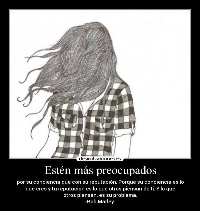 Estén más preocupados - por su conciencia que con su reputación. Porque su conciencia es lo
que eres y tu reputación es lo que otros piensan de ti. Y lo que
otros piensan, es su problema.
-Bob Marley.