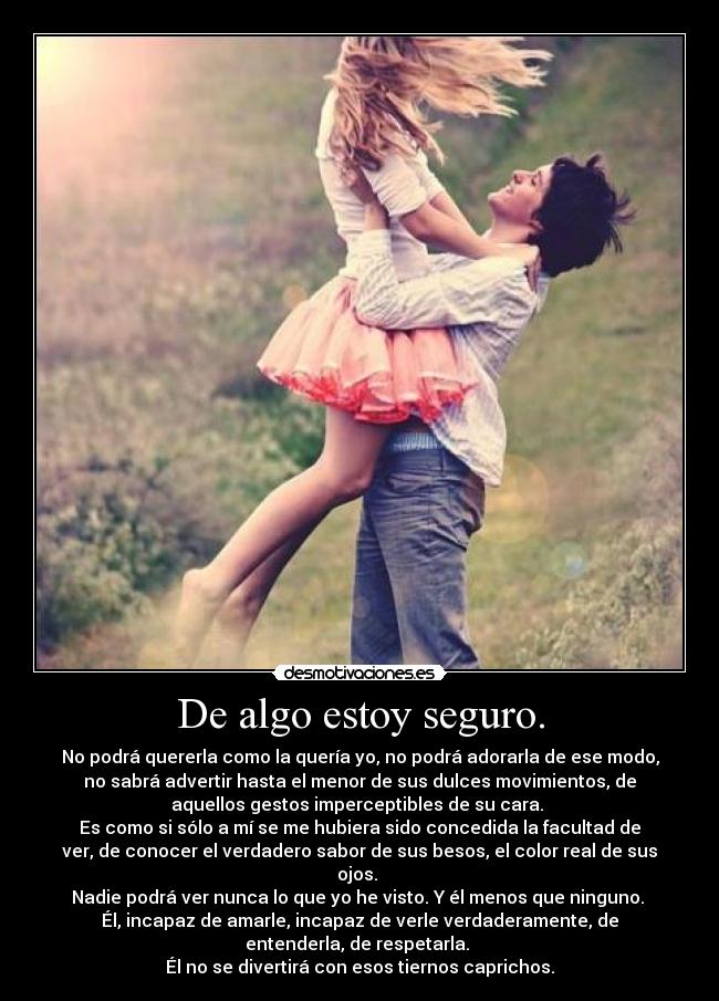 De algo estoy seguro. - No podrá quererla como la quería yo, no podrá adorarla de ese modo,
no sabrá advertir hasta el menor de sus dulces movimientos, de
aquellos gestos imperceptibles de su cara.
Es como si sólo a mí se me hubiera sido concedida la facultad de
ver, de conocer el verdadero sabor de sus besos, el color real de sus
ojos.
Nadie podrá ver nunca lo que yo he visto. Y él menos que ninguno.
Él, incapaz de amarle, incapaz de verle verdaderamente, de
entenderla, de respetarla.
Él no se divertirá con esos tiernos caprichos.