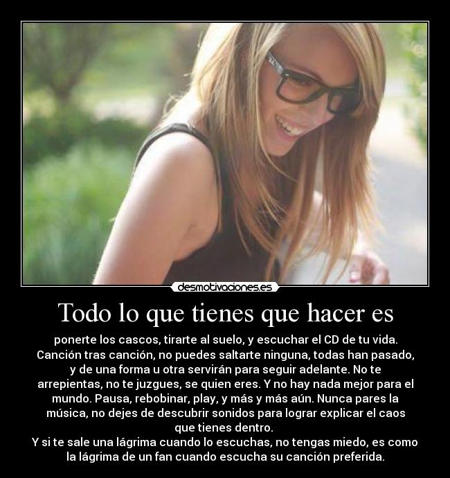 Todo lo que tienes que hacer es - ponerte los cascos, tirarte al suelo, y escuchar el CD de tu vida.
Canción tras canción, no puedes saltarte ninguna, todas han pasado,
y de una forma u otra servirán para seguir adelante. No te
arrepientas, no te juzgues, se quien eres. Y no hay nada mejor para el
mundo. Pausa, rebobinar, play, y más y más aún. Nunca pares la
música, no dejes de descubrir sonidos para lograr explicar el caos
que tienes dentro.
Y si te sale una lágrima cuando lo escuchas, no tengas miedo, es como
la lágrima de un fan cuando escucha su canción preferida.