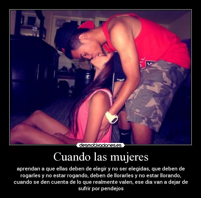 Cuando las mujeres - aprendan a que ellas deben de elegir y no ser elegidas, que deben de
rogarles y no estar rogando, deben de llorarles y no estar llorando,
cuando se den cuenta de lo que realmente valen, ese dia van a dejar de
sufrir por pendejos