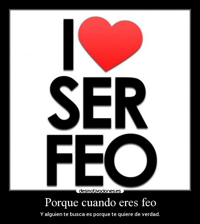 Porque cuando eres feo - Y alguien te busca es porque te quiere de verdad.