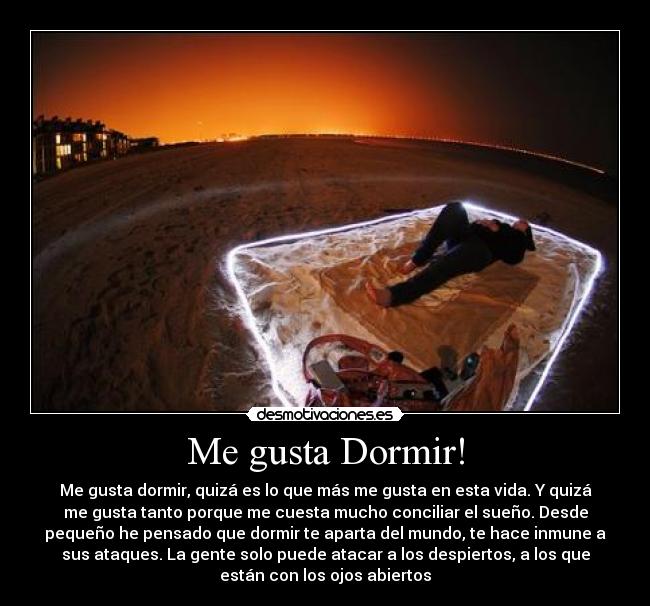 Me gusta Dormir! - Me gusta dormir, quizá es lo que más me gusta en esta vida. Y quizá
me gusta tanto porque me cuesta mucho conciliar el sueño. Desde
pequeño he pensado que dormir te aparta del mundo, te hace inmune a
sus ataques. La gente solo puede atacar a los despiertos, a los que
están con los ojos abiertos