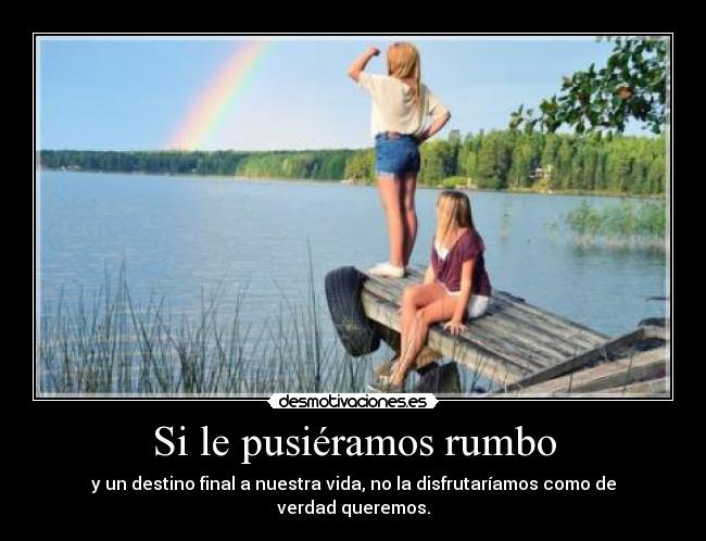 Si le pusiéramos rumbo - y un destino final a nuestra vida, no la disfrutaríamos como de verdad queremos.