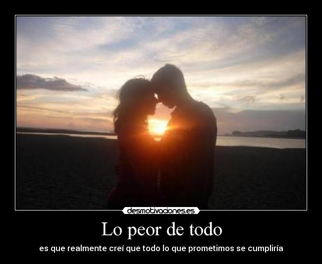 Lo peor de todo - es que realmente creí que todo lo que prometimos se cumpliría
