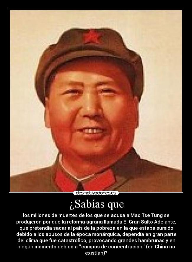 ¿Sabías que - los millones de muertes de los que se acusa a Mao Tse Tung se
produjeron por que la reforma agraria llamada El Gran Salto Adelante,
que pretendía sacar al país de la pobreza en la que estaba sumido
debido a los abusos de la época monárquica, dependía en gran parte
del clima que fue catastrófico, provocando grandes hambrunas y en
ningún momento debido a campos de concentración (en China no
existían)?