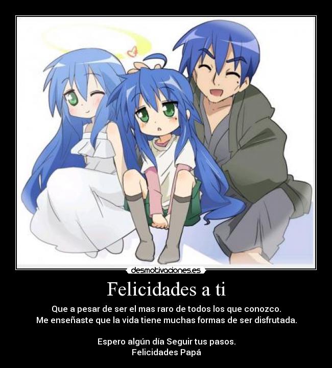 Felicidades a ti - Que a pesar de ser el mas raro de todos los que conozco.
Me enseñaste que la vida tiene muchas formas de ser disfrutada.

Espero algún día Seguir tus pasos.
Felicidades Papá