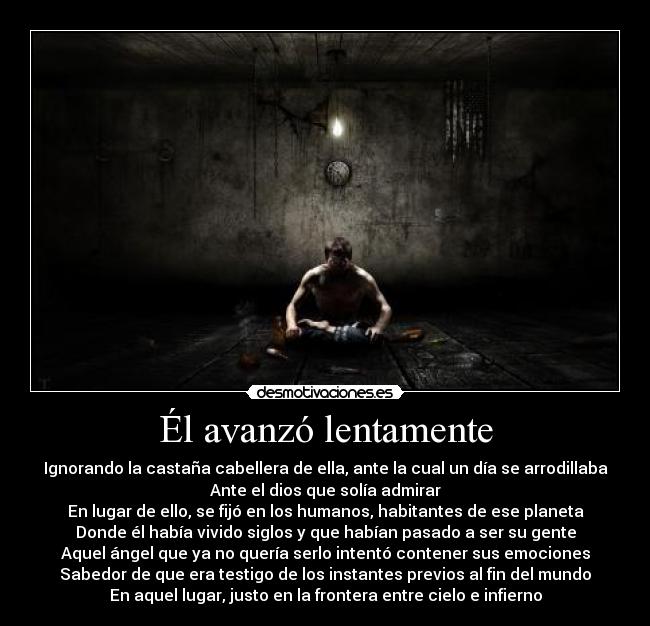 Él avanzó lentamente - Ignorando la castaña cabellera de ella, ante la cual un día se arrodillaba
Ante el dios que solía admirar
En lugar de ello, se fijó en los humanos, habitantes de ese planeta
Donde él había vivido siglos y que habían pasado a ser su gente
Aquel ángel que ya no quería serlo intentó contener sus emociones
Sabedor de que era testigo de los instantes previos al fin del mundo
En aquel lugar, justo en la frontera entre cielo e infierno