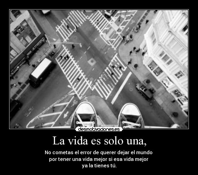 La vida es solo una, - No cometas el error de querer dejar el mundo
por tener una vida mejor si esa vida mejor
ya la tienes tú.