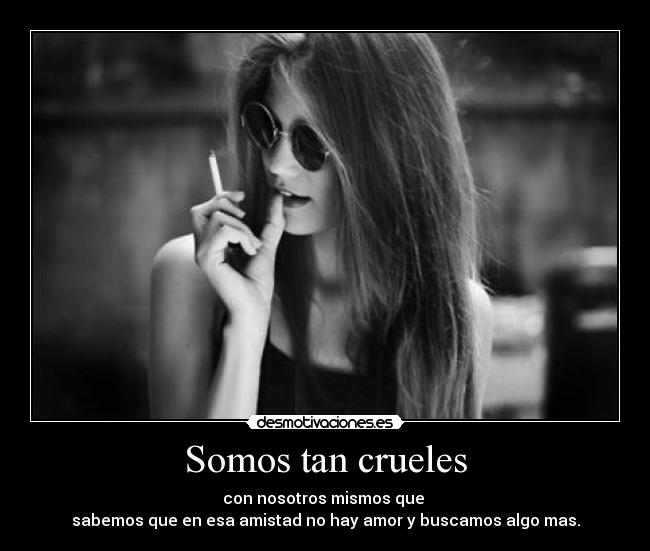 Somos tan crueles - con nosotros mismos que
sabemos que en esa amistad no hay amor y buscamos algo mas.