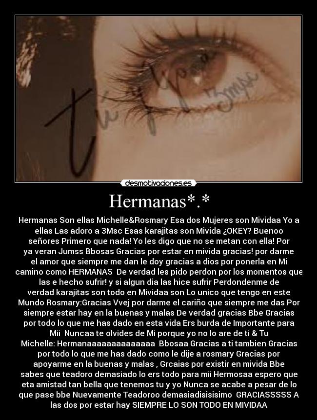 Hermanas*.* - Hermanas Son ellas Michelle&Rosmary Esa dos Mujeres son Mividaa Yo a
ellas Las adoro a 3Msc Esas karajitas son Mivida ¿OKEY? Buenoo
señores Primero que nada! Yo les digo que no se metan con ella! Por
ya veran Jumss Bbosas Gracias por estar en mivida gracias! por darme
el amor que siempre me dan le doy gracias a dios por ponerla en Mi
camino como HERMANAS♥ De verdad les pido perdon por los momentos que
las e hecho sufrir! y si algun dia las hice sufrir Perdondenme de
verdad karajitas son todo en Mividaa son Lo unico que tengo en este
Mundo Rosmary:Gracias Vvej por darme el cariño que siempre me das Por
siempre estar hay en la buenas y malas De verdad gracias Bbe Gracias
por todo lo que me has dado en esta vida Ers burda de Importante para
Mii♥ Nuncaa te olvides de Mi porque yo no lo are de ti & Tu
Michelle: Hermanaaaaaaaaaaaaaa♥ Bbosaa Gracias a ti tambien Gracias
por todo lo que me has dado como le dije a rosmary Gracias por
apoyarme en la buenas y malas , Grcaias por existir en mivida Bbe
sabes que teadoro demasiado lo ers todo para mii Hermosaa espero que
eta amistad tan bella que tenemos tu y yo Nunca se acabe a pesar de lo
que pase bbe Nuevamente Teadoroo demasiadisisisimo♥ GRACIASSSSS A
las dos por estar hay SIEMPRE LO SON TODO EN MIVIDAA♥