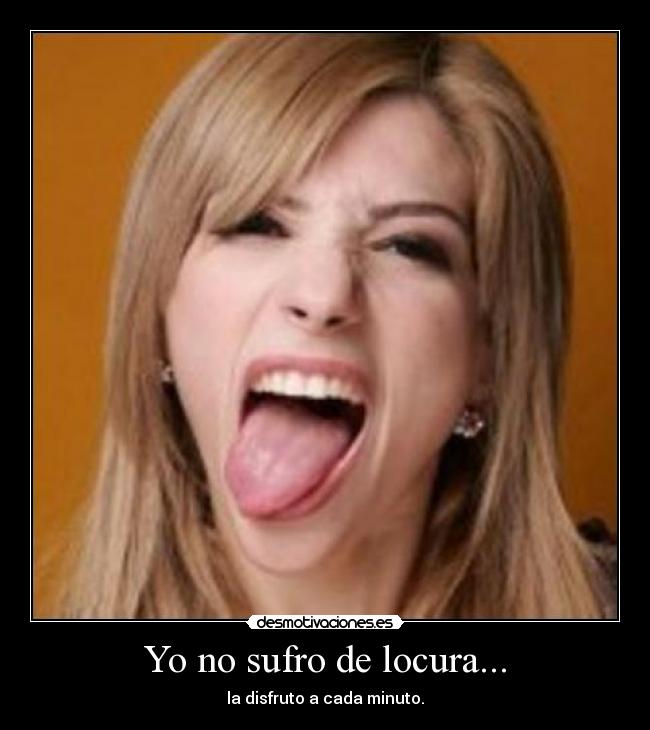 Yo no sufro de locura... - la disfruto a cada minuto.