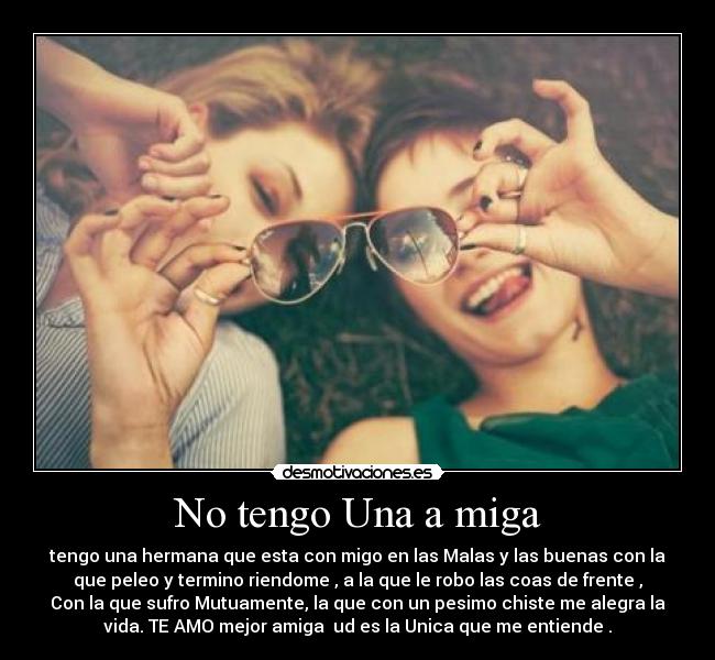 No tengo Una a miga - tengo una hermana que esta con migo en las Malas y las buenas con la
que peleo y termino riendome , a la que le robo las coas de frente ,
Con la que sufro Mutuamente, la que con un pesimo chiste me alegra la
vida. TE AMO mejor amiga  ud es la Unica que me entiende .