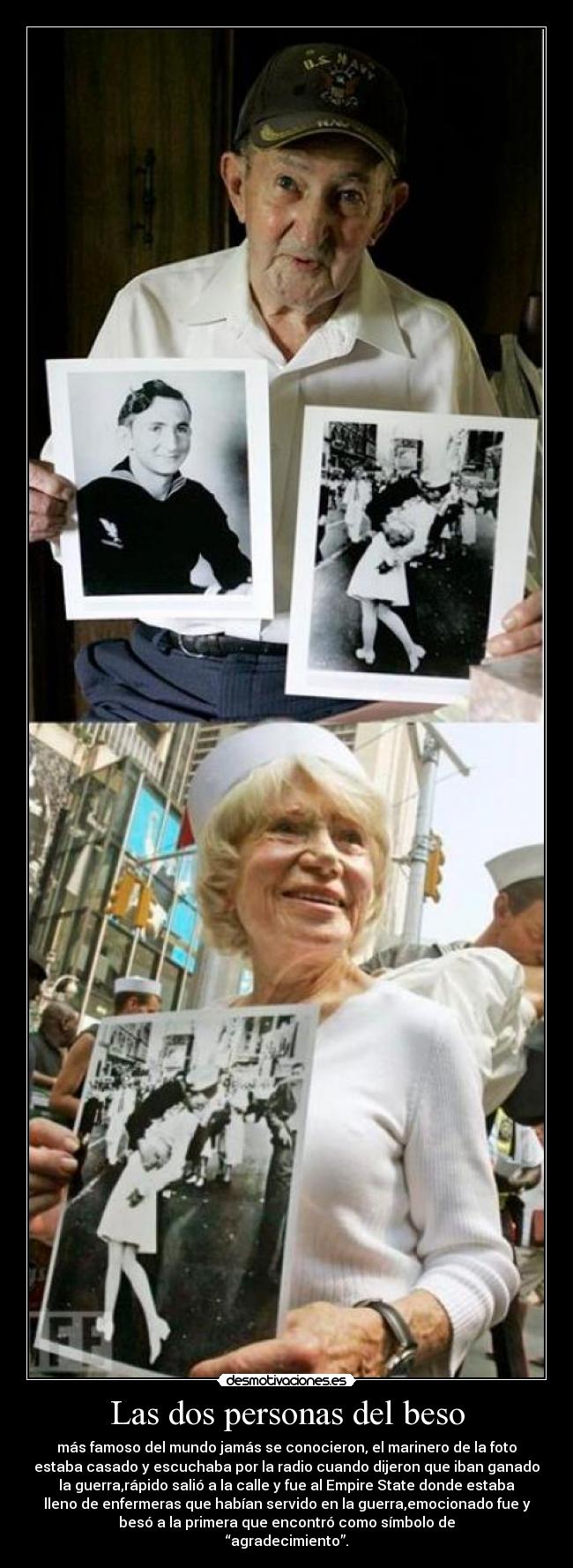 Las dos personas del beso - más famoso del mundo jamás se conocieron, el marinero de la foto
estaba casado y escuchaba por la radio cuando dijeron que iban ganado
la guerra,rápido salió a la calle y fue al Empire State donde estaba
lleno de enfermeras que habían servido en la guerra,emocionado fue y
besó a la primera que encontró como símbolo de
“agradecimiento”.