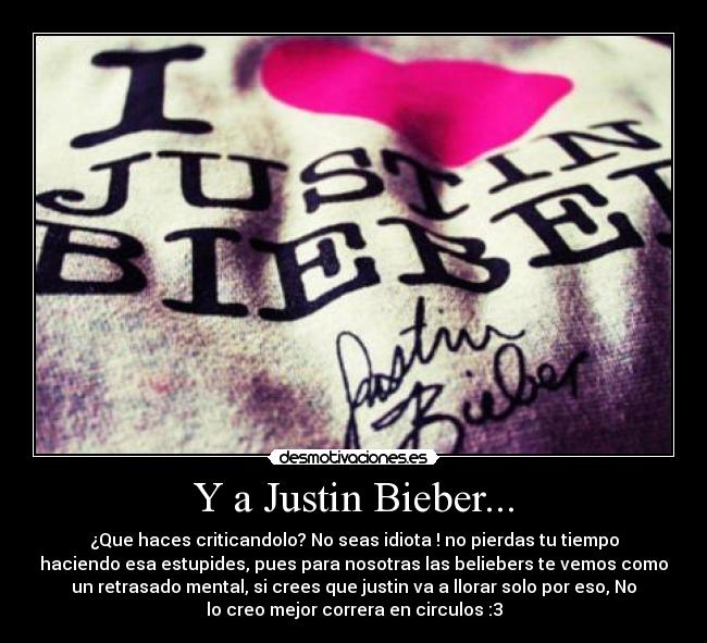 Y a Justin Bieber... - ¿Que haces criticandolo? No seas idiota ! no pierdas tu tiempo
haciendo esa estupides, pues para nosotras las beliebers te vemos como
un retrasado mental, si crees que justin va a llorar solo por eso, No
lo creo mejor correra en circulos :3