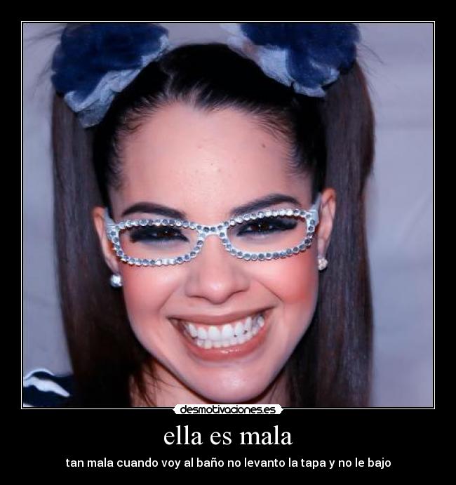 ella es mala - tan mala cuando voy al baño no levanto la tapa y no le bajo