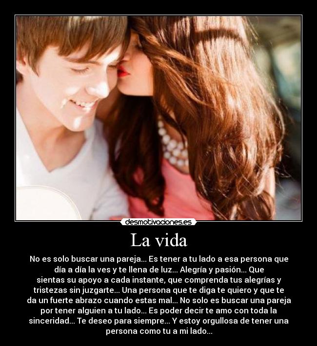 La vida - No es solo buscar una pareja... Es tener a tu lado a esa persona que
día a día la ves y te llena de luz... Alegría y pasión... Que
sientas su apoyo a cada instante, que comprenda tus alegrías y
tristezas sin juzgarte... Una persona que te diga te quiero y que te
da un fuerte abrazo cuando estas mal... No solo es buscar una pareja
por tener alguien a tu lado... Es poder decir te amo con toda la
sinceridad... Te deseo para siempre... Y estoy orgullosa de tener una
persona como tu a mi lado...