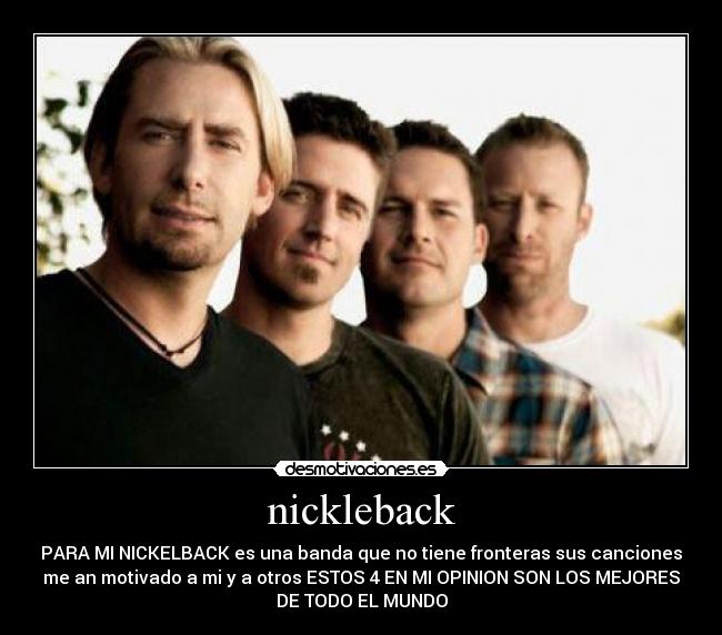 nickleback - PARA MI NICKELBACK es una banda que no tiene fronteras sus canciones
me an motivado a mi y a otros ESTOS 4 EN MI OPINION SON LOS MEJORES
DE TODO EL MUNDO